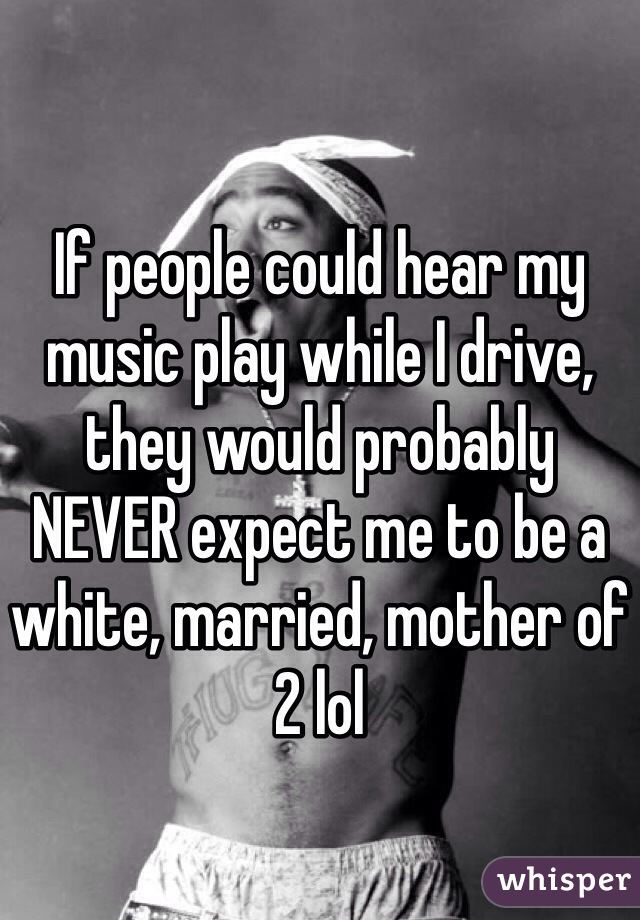 If people could hear my music play while I drive, they would probably  NEVER expect me to be a white, married, mother of 2 lol