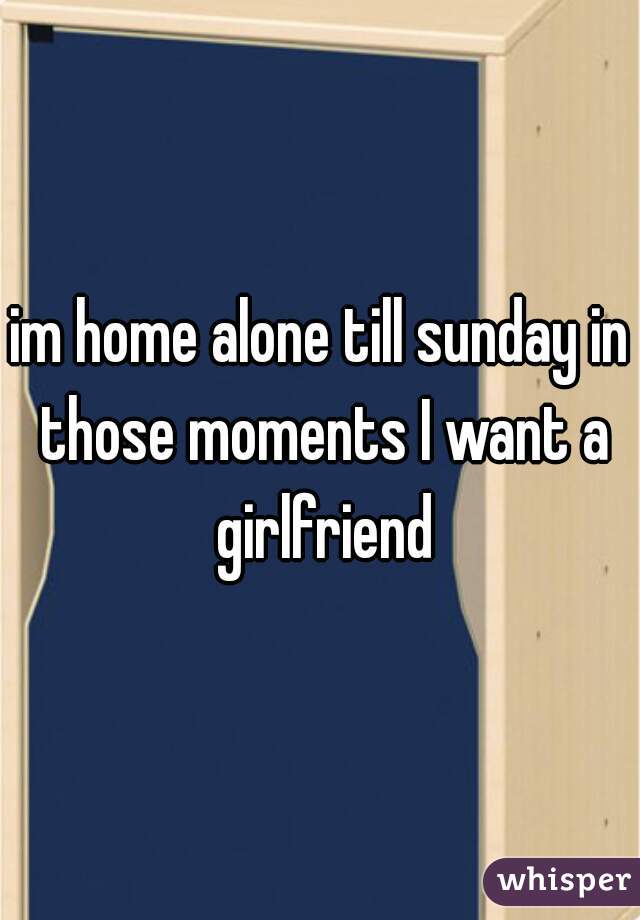 im home alone till sunday in those moments I want a girlfriend