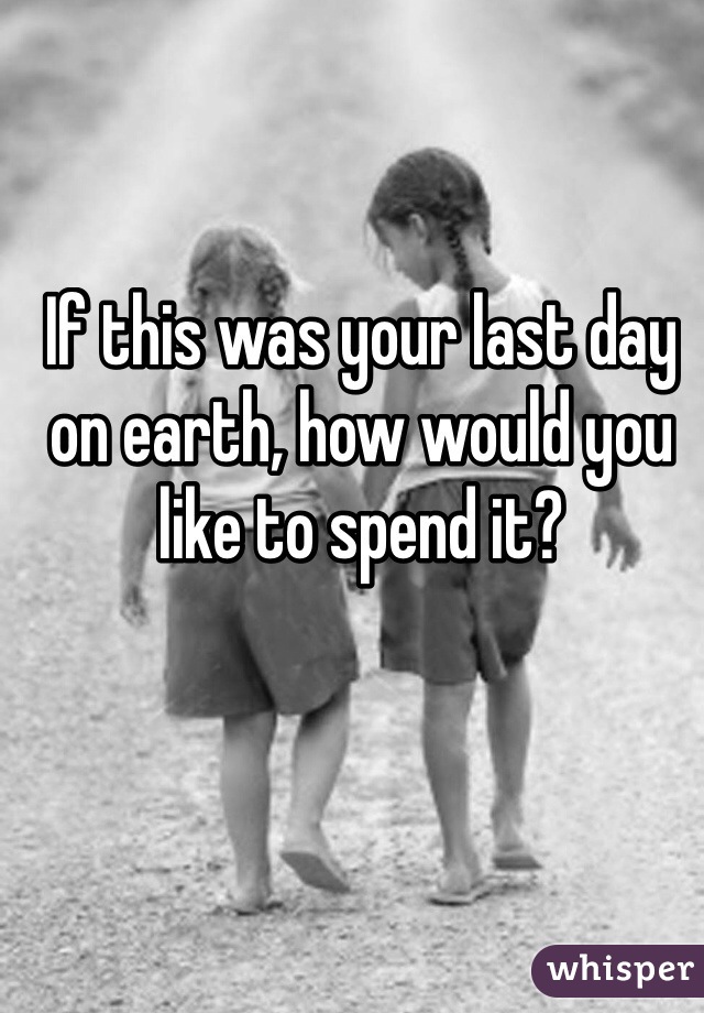 If this was your last day on earth, how would you like to spend it? 