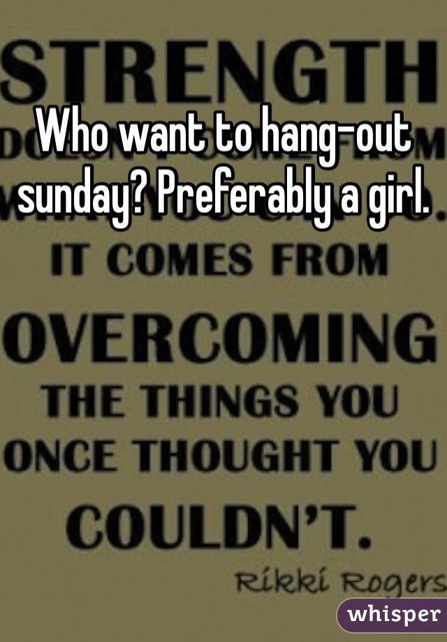 Who want to hang-out sunday? Preferably a girl.