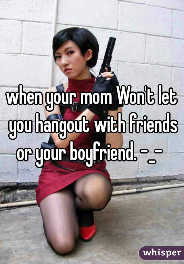 when your mom Won't let you hangout with friends or your boyfriend. -_-  