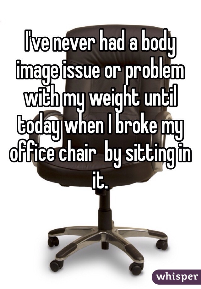 I've never had a body image issue or problem with my weight until today when I broke my office chair  by sitting in it.