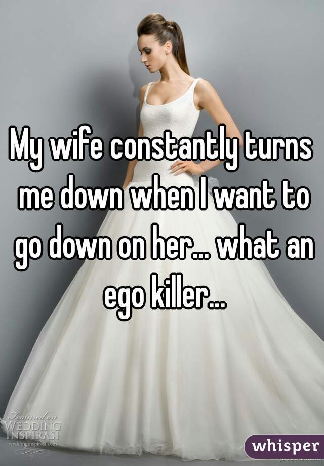 My wife constantly turns me down when I want to go down on her... what an ego killer...