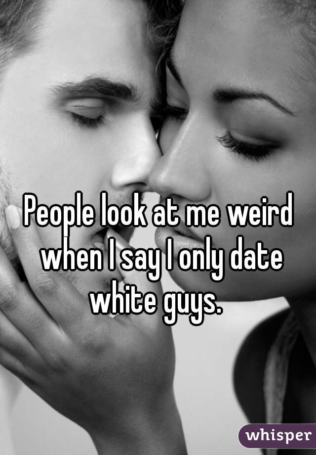 People look at me weird when I say I only date white guys.  