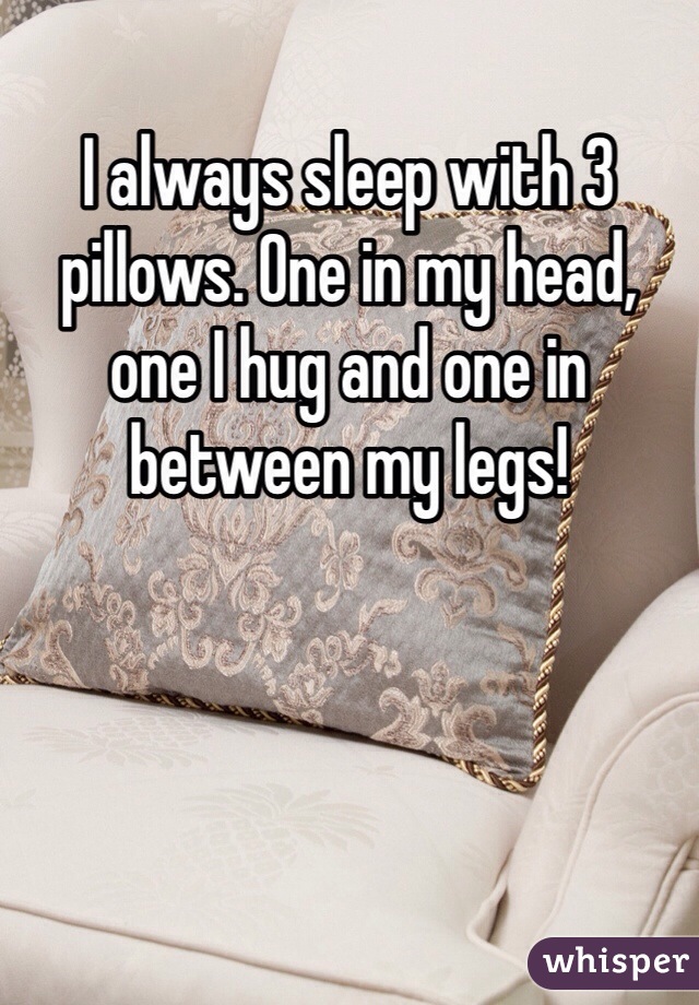I always sleep with 3 pillows. One in my head, one I hug and one in between my legs! 