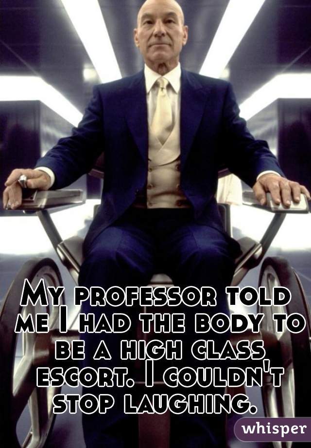 My professor told me I had the body to be a high class escort. I couldn't stop laughing. 