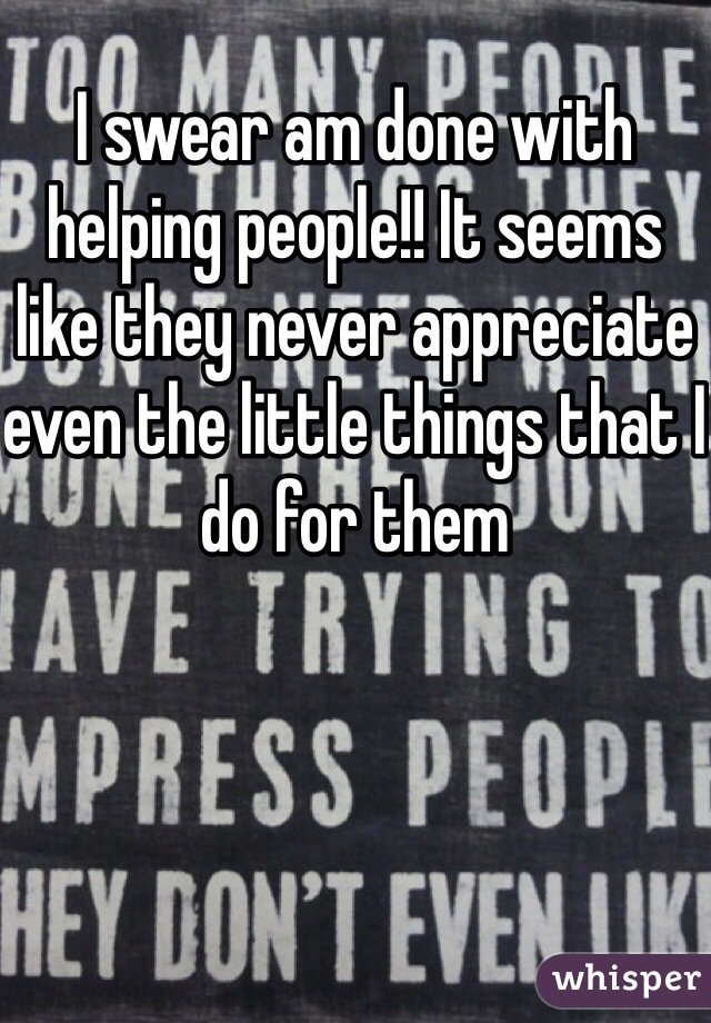 I swear am done with helping people!! It seems like they never appreciate even the little things that I do for them 