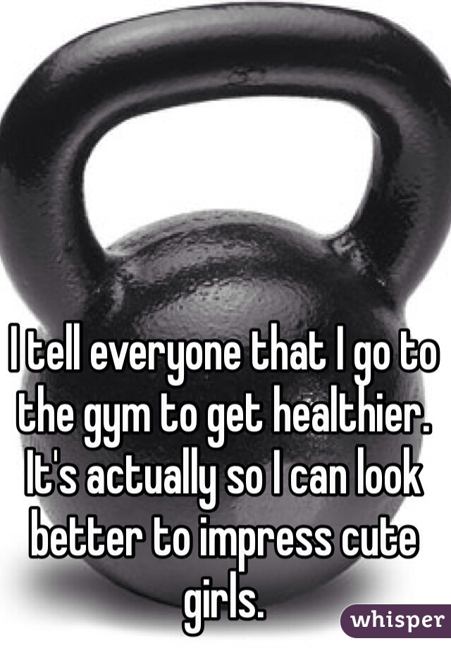I tell everyone that I go to the gym to get healthier. It's actually so I can look better to impress cute girls.