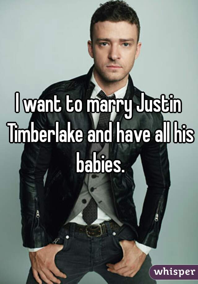I want to marry Justin Timberlake and have all his babies.