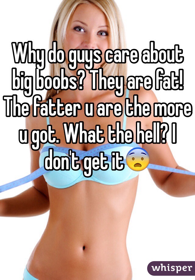 Why do guys care about big boobs? They are fat! The fatter u are the more u got. What the hell? I don't get it😨