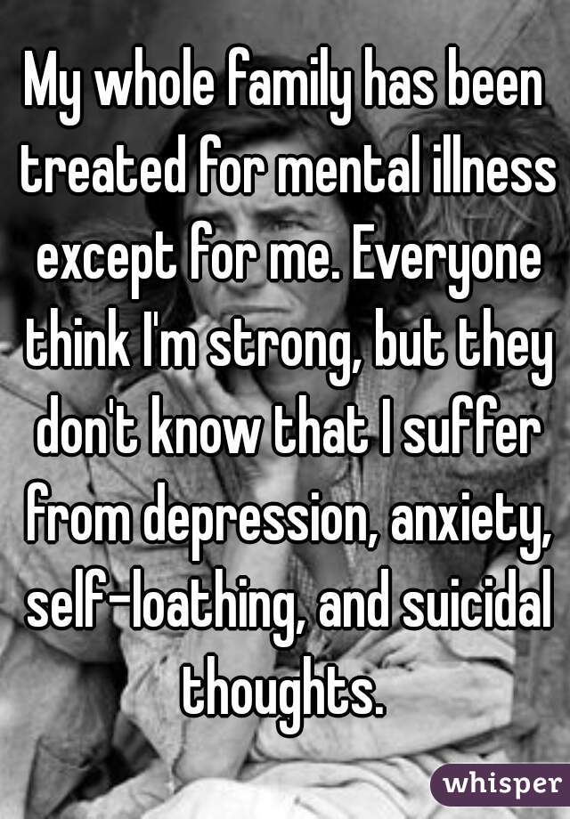 My whole family has been treated for mental illness except for me. Everyone think I'm strong, but they don't know that I suffer from depression, anxiety, self-loathing, and suicidal thoughts. 