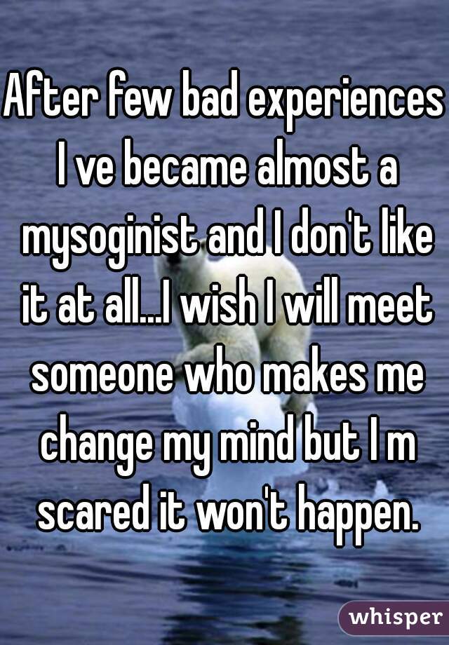 After few bad experiences I ve became almost a mysoginist and I don't like it at all...I wish I will meet someone who makes me change my mind but I m scared it won't happen.