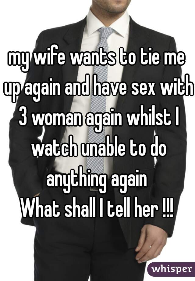 my wife wants to tie me up again and have sex with 3 woman again whilst I watch unable to do anything again 
What shall I tell her !!!