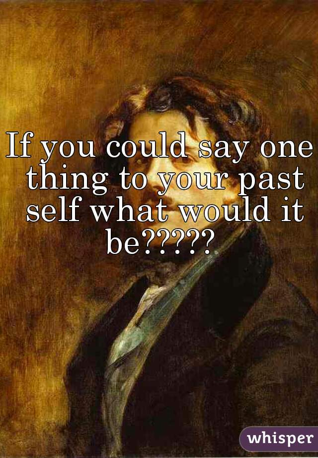 If you could say one thing to your past self what would it be????? 
