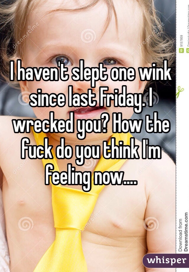 I haven't slept one wink since last Friday. I wrecked you? How the fuck do you think I'm feeling now....