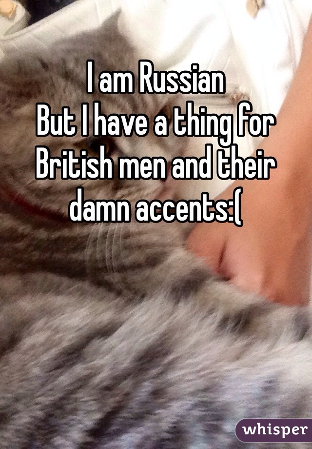 I am Russian 
But I have a thing for  British men and their damn accents:(