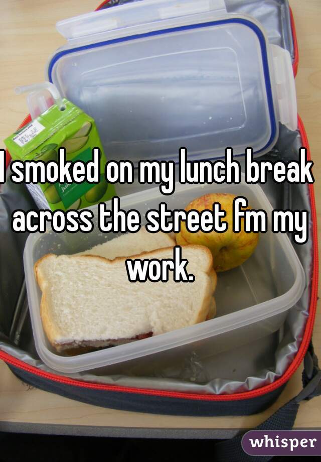 I smoked on my lunch break 
across the street fm my work. 