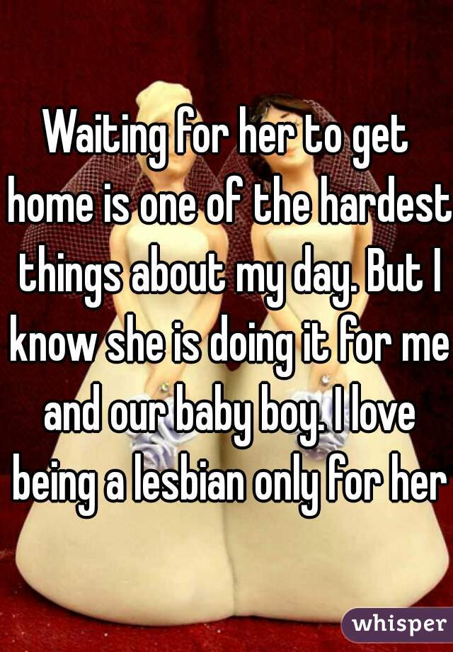 Waiting for her to get home is one of the hardest things about my day. But I know she is doing it for me and our baby boy. I love being a lesbian only for her.
