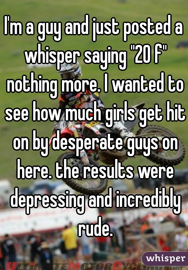 I'm a guy and just posted a whisper saying "20 f" nothing more. I wanted to see how much girls get hit on by desperate guys on here. the results were depressing and incredibly rude.