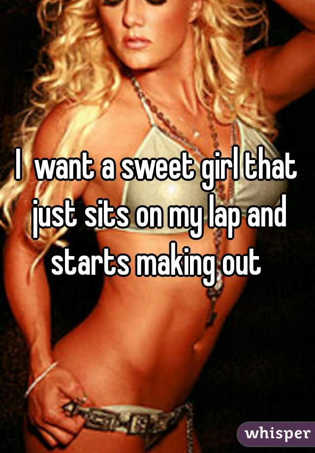 I  want a sweet girl that just sits on my lap and starts making out 