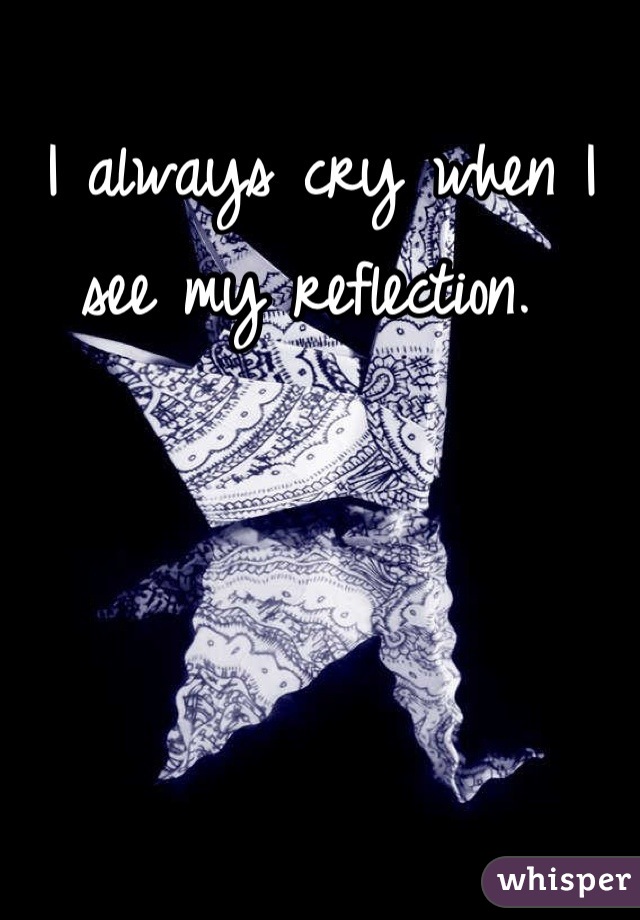 I always cry when I see my reflection. 
