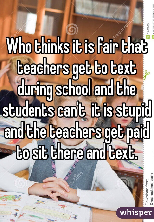 Who thinks it is fair that teachers get to text during school and the students can't  it is stupid and the teachers get paid to sit there and text.
