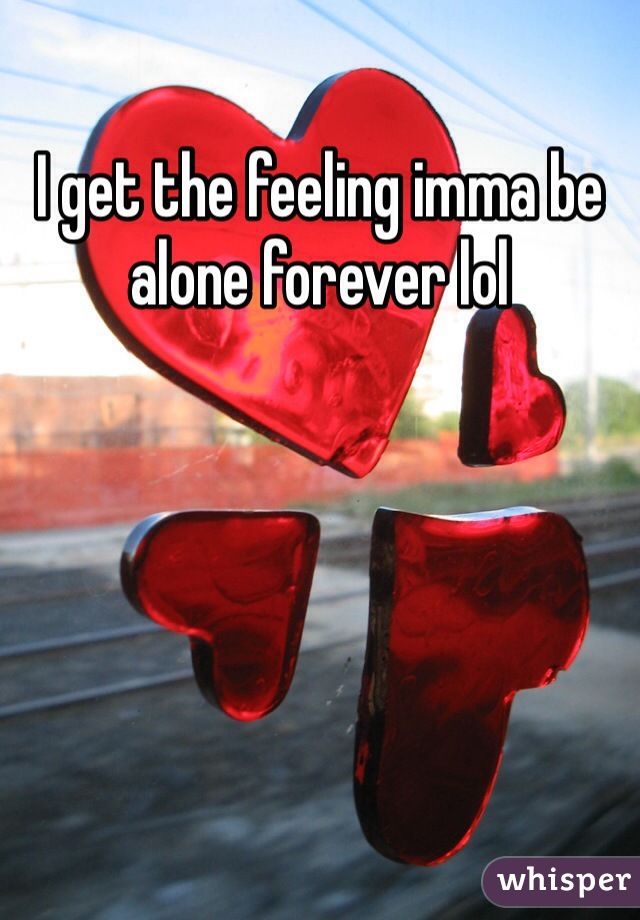 I get the feeling imma be alone forever lol