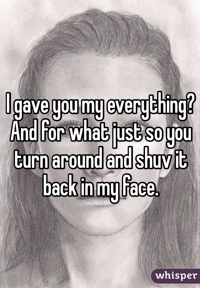 I gave you my everything? And for what just so you turn around and shuv it back in my face. 