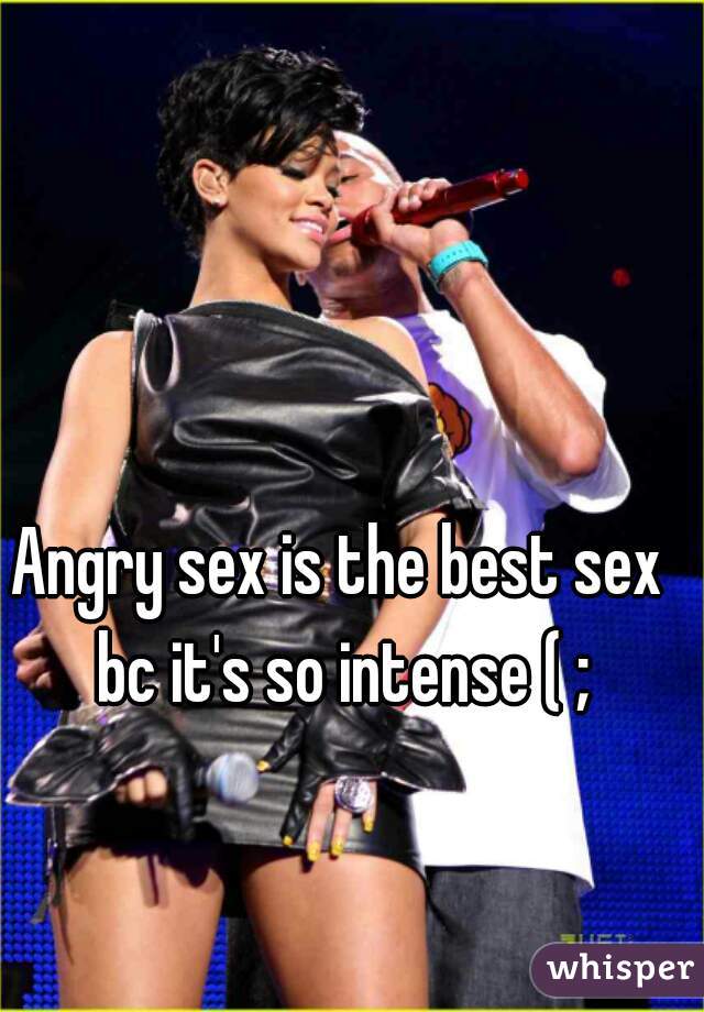 Angry sex is the best sex bc it's so intense ( ;