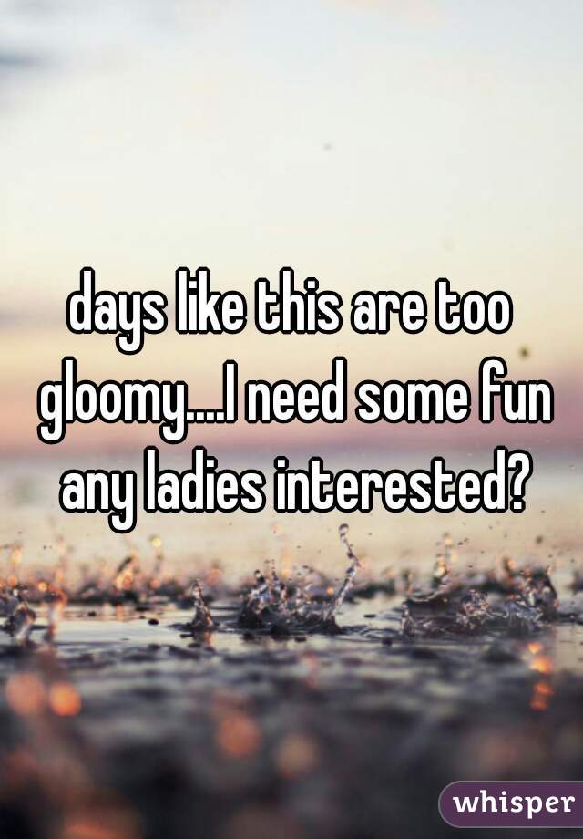days like this are too gloomy....I need some fun any ladies interested?