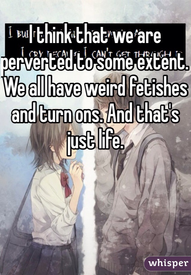 I think that we are perverted to some extent. We all have weird fetishes and turn ons. And that's just life. 
