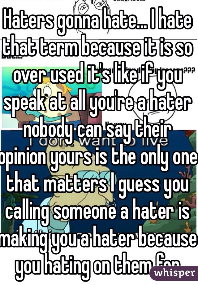 Haters gonna hate... I hate that term because it is so over used it's like if you speak at all you're a hater nobody can say their opinion yours is the only one that matters I guess you calling someone a hater is making you a hater because you hating on them for hating on you 