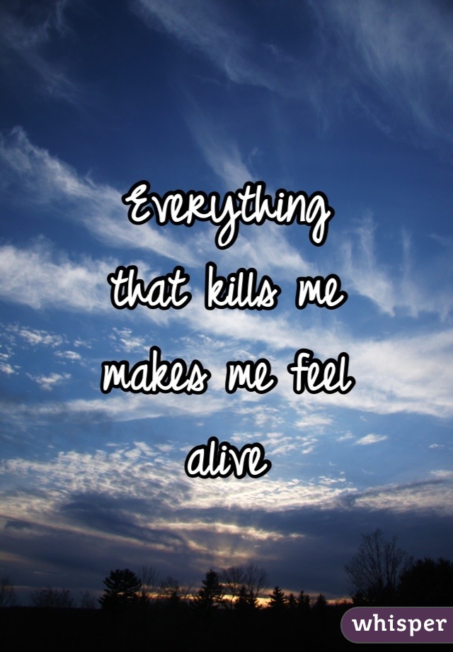 Everything 
that kills me 
makes me feel 
alive