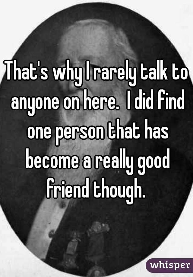 That's why I rarely talk to anyone on here.  I did find one person that has become a really good friend though. 
