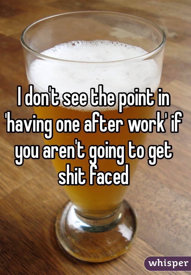 I don't see the point in 'having one after work' if you aren't going to get shit faced 