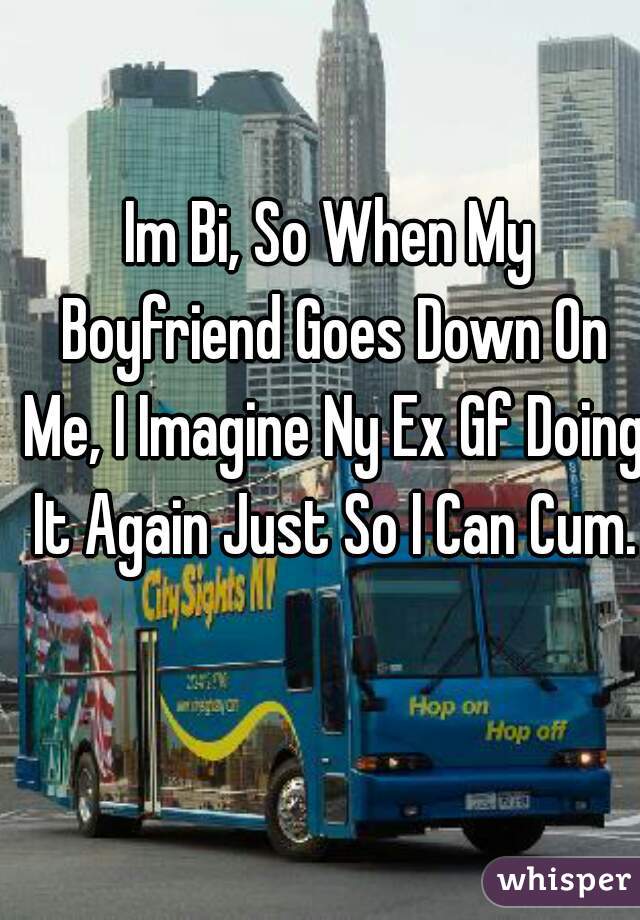 Im Bi, So When My Boyfriend Goes Down On Me, I Imagine Ny Ex Gf Doing It Again Just So I Can Cum.