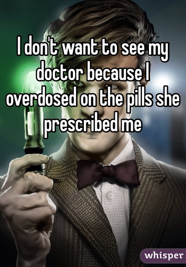 I don't want to see my doctor because I overdosed on the pills she prescribed me