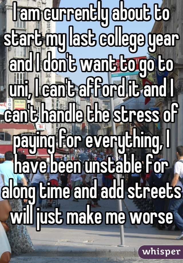 I am currently about to start my last college year and I don't want to go to uni, I can't afford it and I can't handle the stress of paying for everything, I have been unstable for along time and add streets will just make me worse