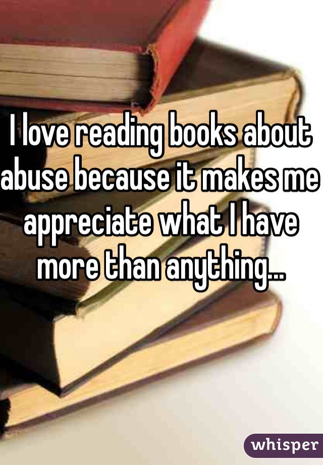 I love reading books about abuse because it makes me appreciate what I have more than anything... 