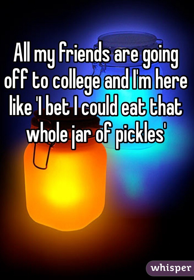 All my friends are going off to college and I'm here like 'I bet I could eat that whole jar of pickles'