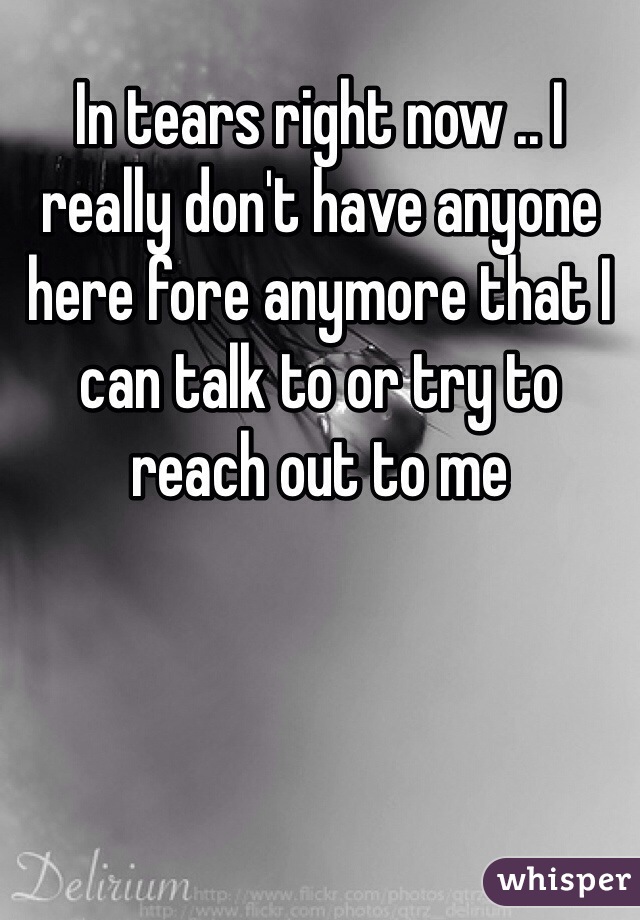 In tears right now .. I really don't have anyone here fore anymore that I can talk to or try to reach out to me 