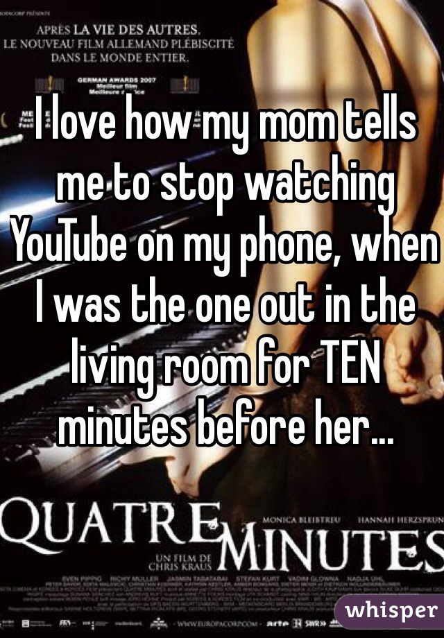 I love how my mom tells me to stop watching YouTube on my phone, when I was the one out in the living room for TEN minutes before her...