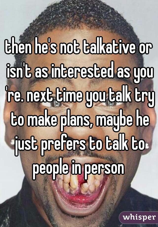 then he's not talkative or isn't as interested as you 're. next time you talk try to make plans, maybe he just prefers to talk to people in person 
