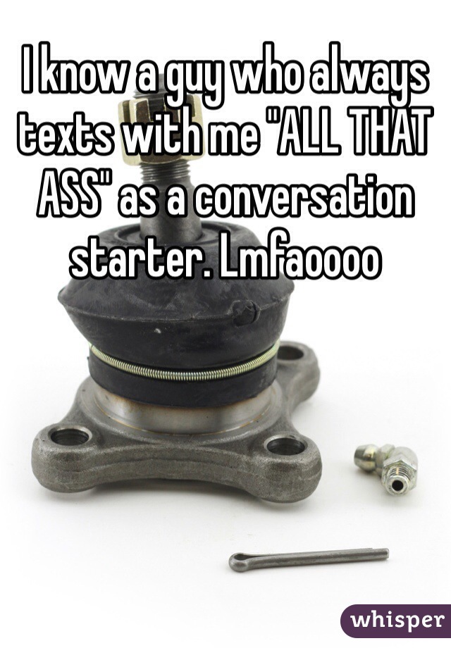 I know a guy who always texts with me "ALL THAT ASS" as a conversation starter. Lmfaoooo