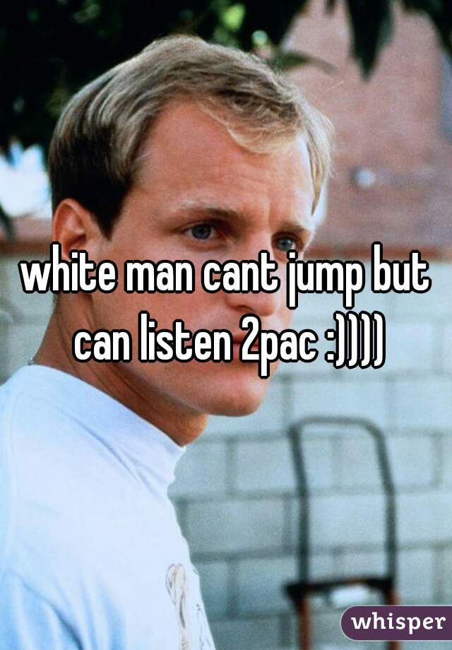 white man cant jump but can listen 2pac :))))