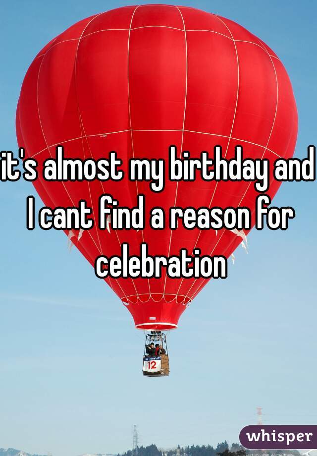 it's almost my birthday and I cant find a reason for celebration