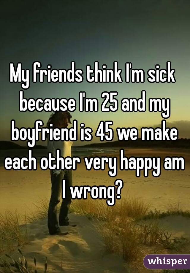 My friends think I'm sick because I'm 25 and my boyfriend is 45 we make each other very happy am I wrong? 