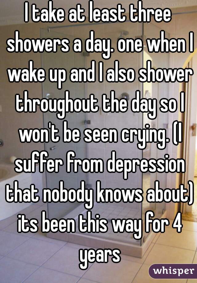 I take at least three showers a day. one when I wake up and I also shower throughout the day so I won't be seen crying. (I suffer from depression that nobody knows about) its been this way for 4 years
