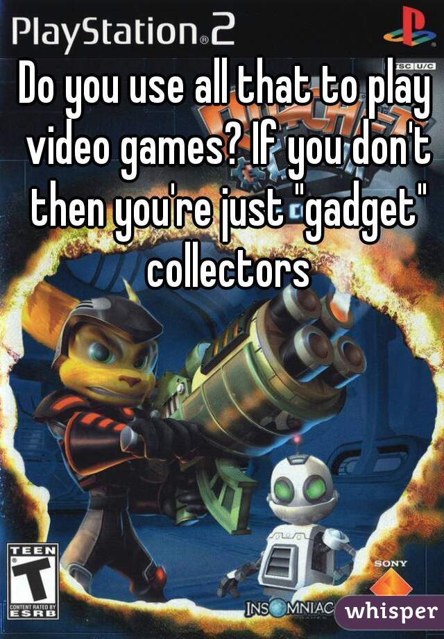 Do you use all that to play video games? If you don't then you're just "gadget" collectors
