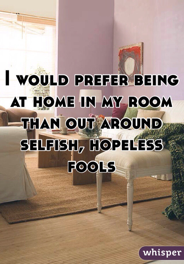 I would prefer being at home in my room than out around selfish, hopeless fools